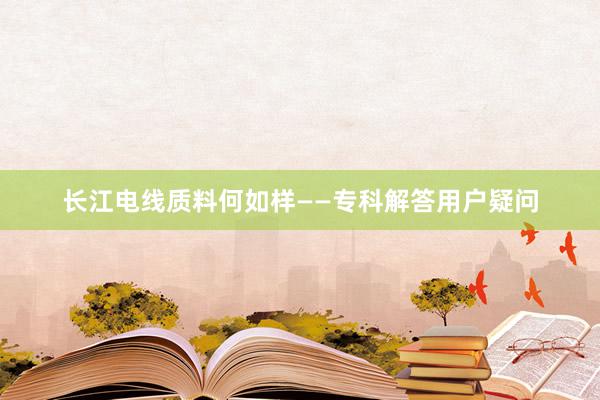 长江电线质料何如样——专科解答用户疑问
