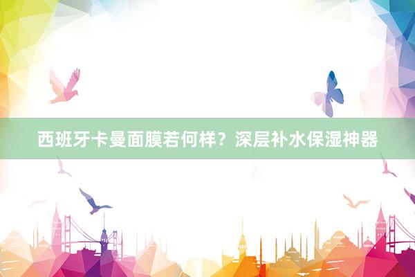 西班牙卡曼面膜若何样？深层补水保湿神器