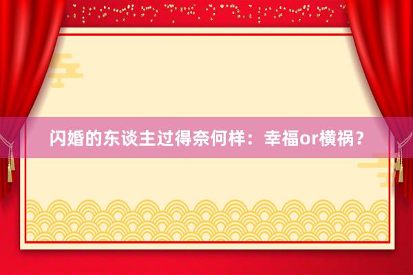 闪婚的东谈主过得奈何样：幸福or横祸？