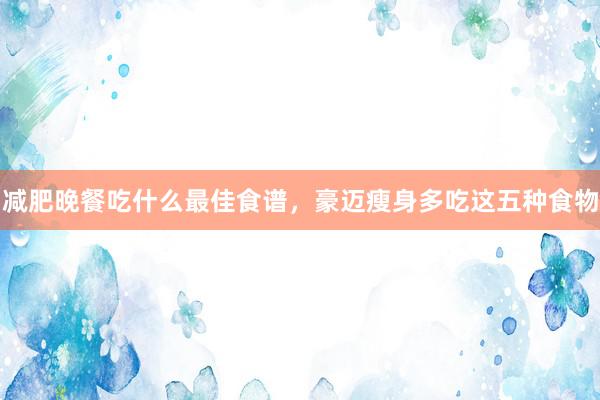 减肥晚餐吃什么最佳食谱，豪迈瘦身多吃这五种食物